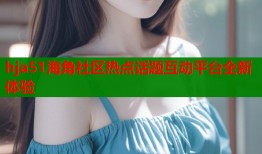 hja51海角社区热点话题互动平台全新体验