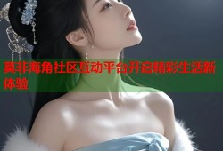 莫非海角社区互动平台开启精彩生活新体验