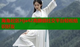 海角社区Hja42高颜值社交平台轻松结识好友
