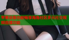 苹果设备也能畅享海角社区多元社交视频直播功能