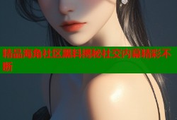 精品海角社区黑料揭秘社交内幕精彩不断