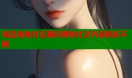 精品海角社区黑料揭秘社交内幕精彩不断