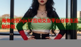 海角社区hja32互动交友平台分享生活新体验