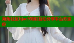 海角社区hjac9精彩互动分享平台欢迎你
