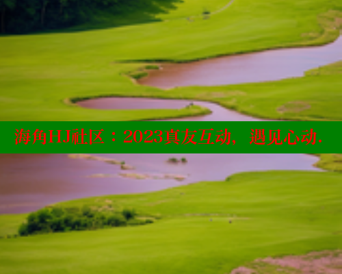 海角HJ社区：2023真友互动，遇见心动.