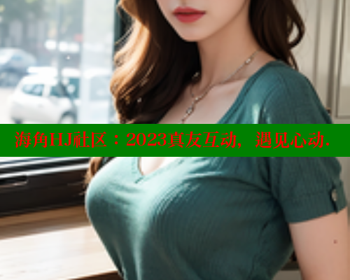 海角HJ社区：2023真友互动，遇见心动.