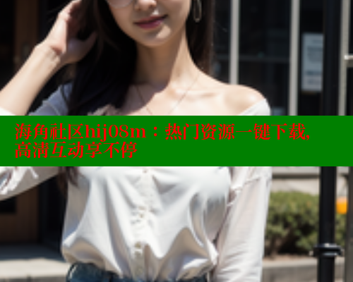 海角社区hij08m：热门资源一键下载，高清互动享不停