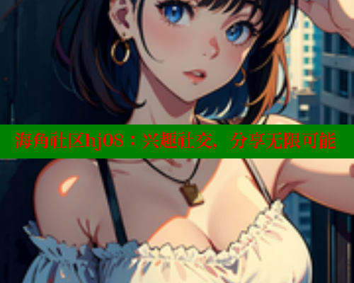 海角社区hj08：兴趣社交，分享无限可能