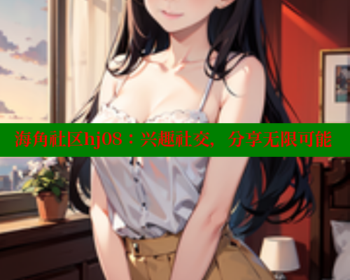海角社区hj08：兴趣社交，分享无限可能