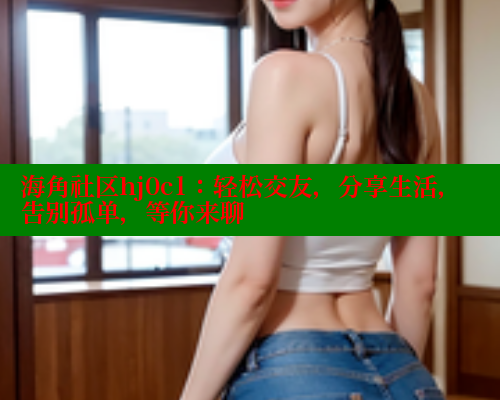 海角社区hj0c1：轻松交友，分享生活，告别孤单，等你来聊