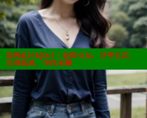 海角社区hj0c1：轻松交友，分享生活，告别孤单，等你来聊