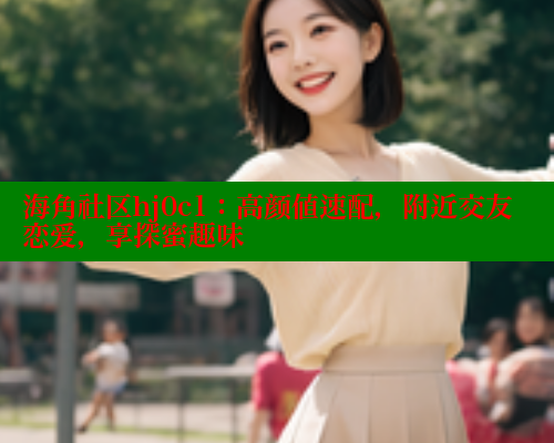 海角社区hj0c1：高颜值速配，附近交友恋爱，享探蜜趣味