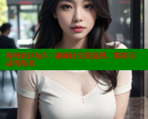 海角社区hj5：视频社交新选择，精彩互动等你来