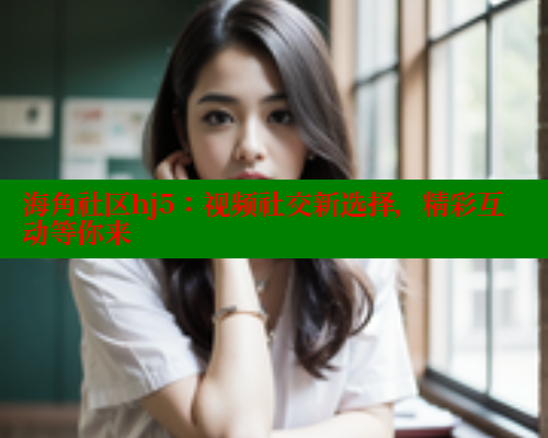 海角社区hj5：视频社交新选择，精彩互动等你来