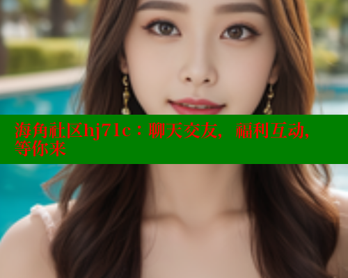 海角社区hj71c：聊天交友，福利互动，等你来