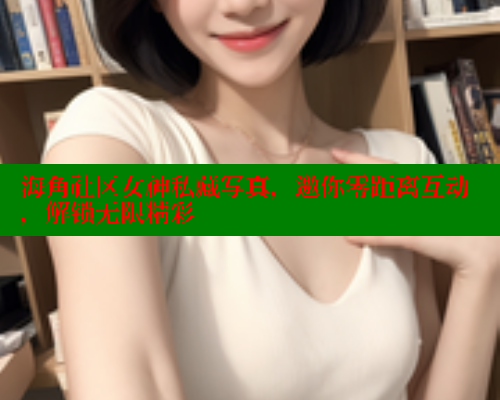 海角社区女神私藏写真，邀你零距离互动，解锁无限精彩