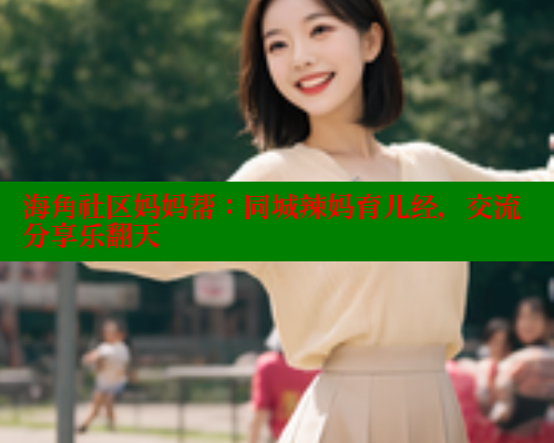 海角社区妈妈帮：同城辣妈育儿经，交流分享乐翻天