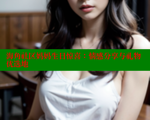海角社区妈妈生日惊喜：情感分享与礼物优选地