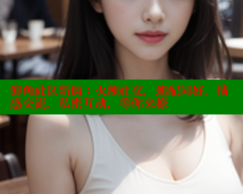 海角社区新购：火辣社交，速配同好，情感交流，私密互动，等你来撩