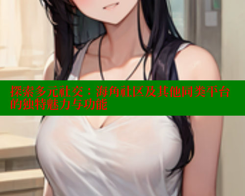 探索多元社交：海角社区及其他同类平台的独特魅力与功能