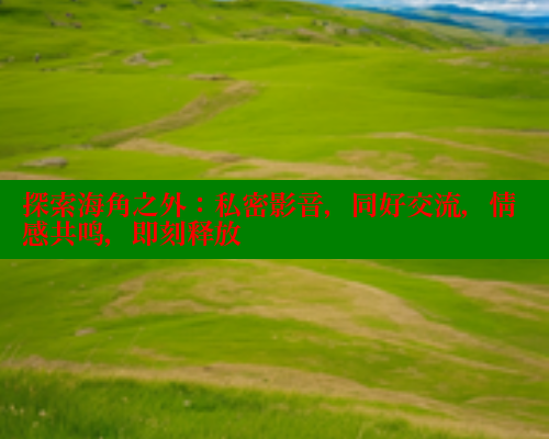 探索海角之外：私密影音，同好交流，情感共鸣，即刻释放