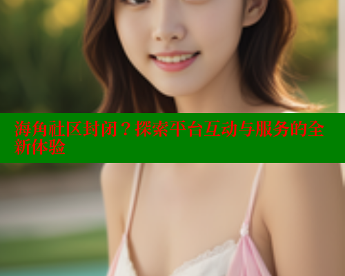 海角社区封闭？探索平台互动与服务的全新体验