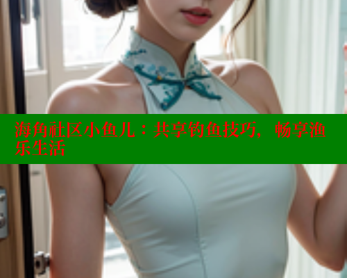 海角社区小鱼儿：共享钓鱼技巧，畅享渔乐生活