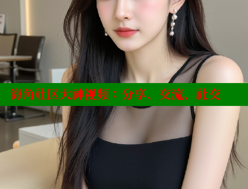 海角社区大神视频：分享、交流、社交