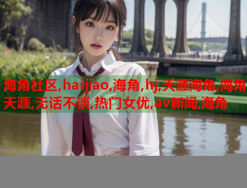 海角社区,haijiao,海角,hj,天涯海角,海角天涯,无话不谈,热门女优,av新闻,海角