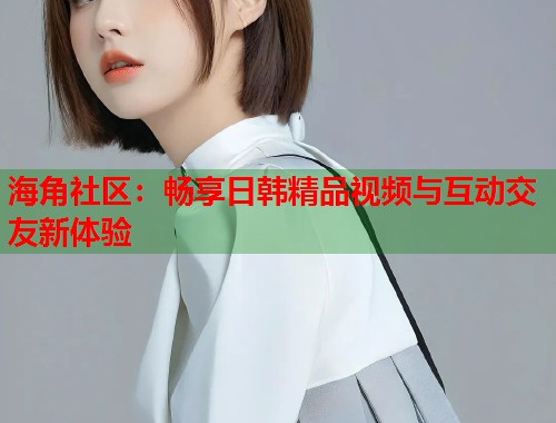 海角社区：畅享日韩精品视频与互动交友新体验