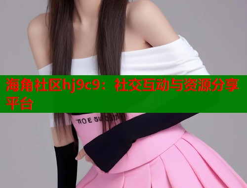 海角社区hj9c9：社交互动与资源分享平台