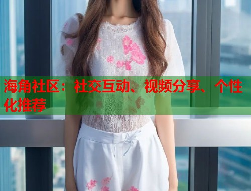 海角社区：社交互动、视频分享、个性化推荐