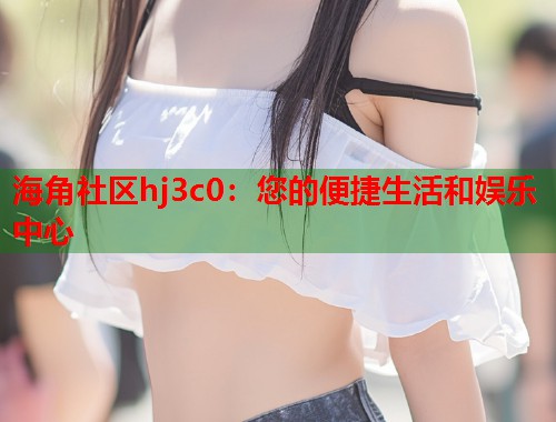 海角社区hj3c0：您的便捷生活和娱乐中心