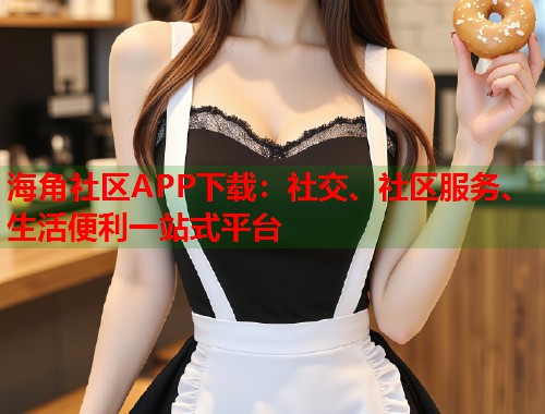海角社区APP下载：社交、社区服务、生活便利一站式平台