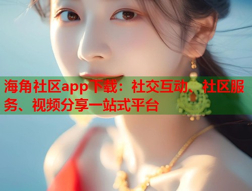 海角社区app下载：社交互动、社区服务、视频分享一站式平台