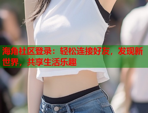 海角社区登录：轻松连接好友，发现新世界，共享生活乐趣