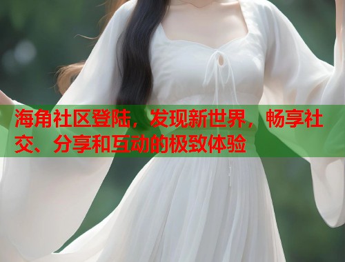海角社区登陆，发现新世界，畅享社交、分享和互动的极致体验