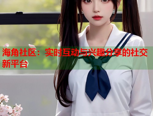 海角社区：实时互动与兴趣分享的社交新平台