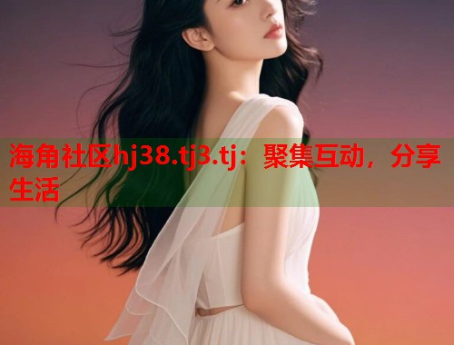 海角社区hj38.tj3.tj：聚集互动，分享生活