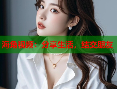 海角视频：分享生活，结交朋友