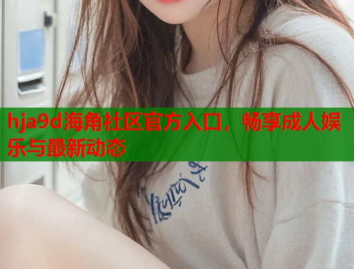 hja9d海角社区官方入口，畅享成人娱乐与最新动态