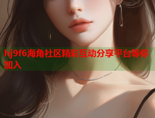 hj9f6海角社区精彩互动分享平台等你加入