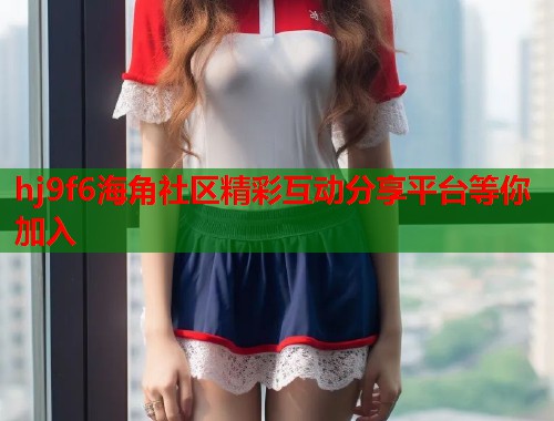 hj9f6海角社区精彩互动分享平台等你加入