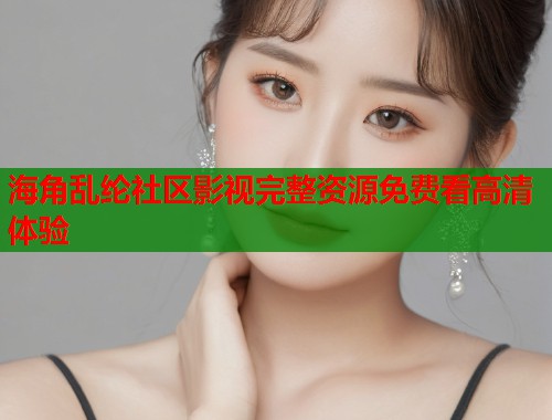 海角乱纶社区影视完整资源免费看高清体验