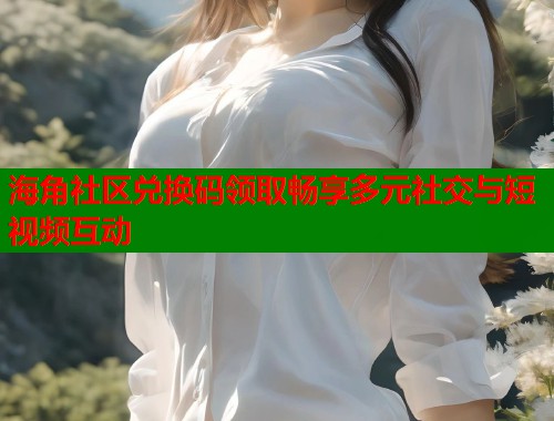 海角社区兑换码领取畅享多元社交与短视频互动 海角社区兑换码领取畅享多元社交与短视频互动