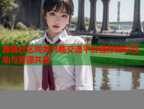 海角社区同类兴趣交流平台推荐精彩互动与资源共享 海角社区同类兴趣交流平台推荐精彩互动与资源共享
