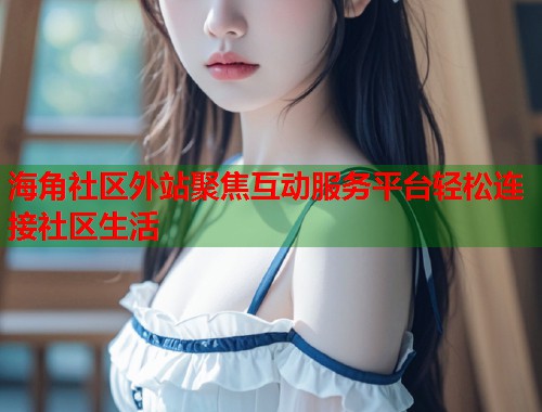 海角社区外站聚焦互动服务平台轻松连接社区生活 海角社区外站聚焦互动服务平台轻松连接社区生活
