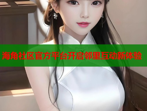 海角社区官方平台开启邻里互动新体验 海角社区官方平台开启邻里互动新体验