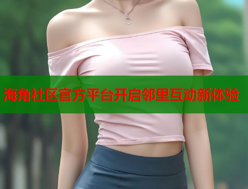 海角社区官方平台开启邻里互动新体验 海角社区官方平台开启邻里互动新体验