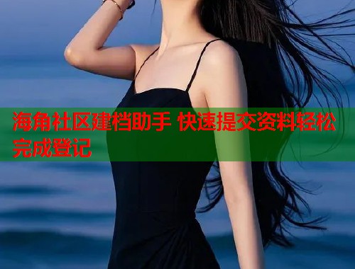 海角社区建档助手 快速提交资料轻松完成登记 海角社区建档助手 快速提交资料轻松完成登记